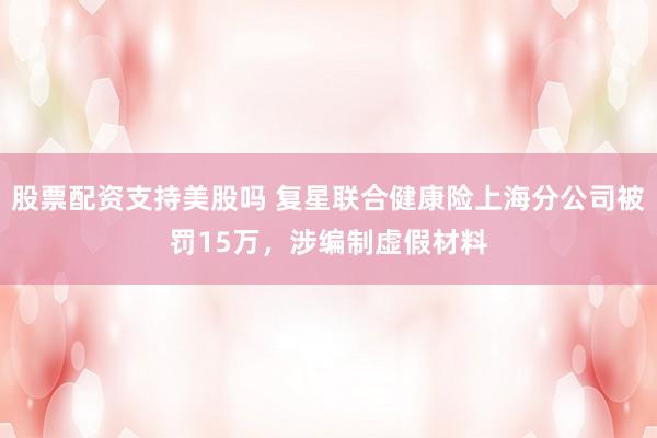 股票配资支持美股吗 复星联合健康险上海分公司被罚15万，涉编制虚假材料