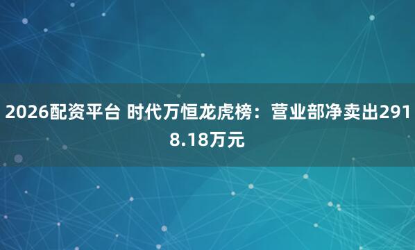 2026配资平台 时代万恒龙虎榜：营业部净卖出2918.18万元