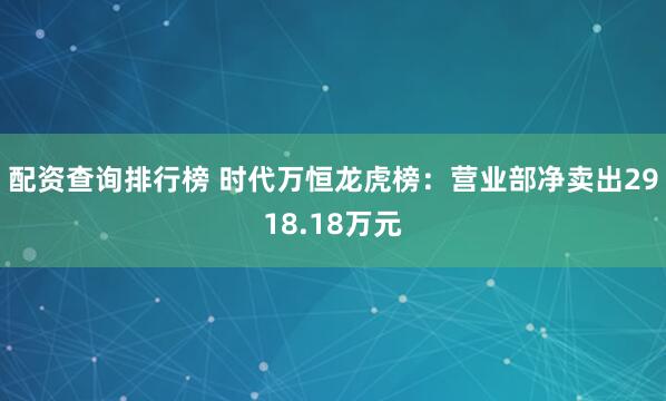配资查询排行榜 时代万恒龙虎榜：营业部净卖出2918.18万元