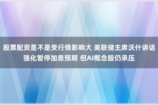 股票配资是不是受行情影响大 美联储主席沃什讲话强化暂停加息预期 但AI概念股仍承压