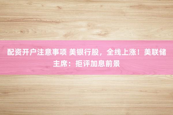配资开户注意事项 美银行股，全线上涨！美联储主席：拒评加息前景