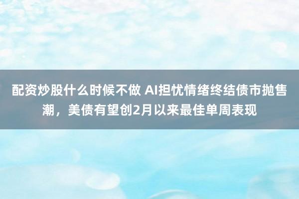 配资炒股什么时候不做 AI担忧情绪终结债市抛售潮，美债有望创2月以来最佳单周表现