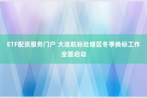 ETF配资服务门户 大连航标处辖区冬季换标工作全面启动