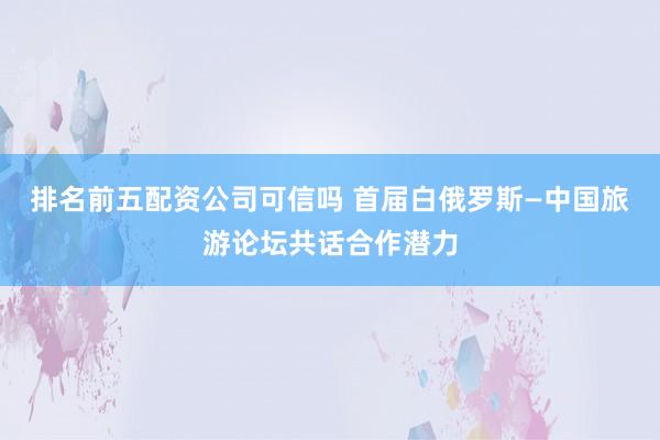 排名前五配资公司可信吗 首届白俄罗斯—中国旅游论坛共话合作潜力
