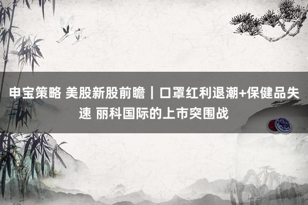 申宝策略 美股新股前瞻｜口罩红利退潮+保健品失速 丽科国际的上市突围战