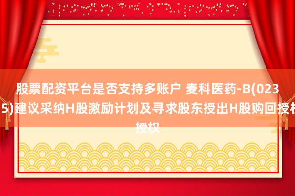 股票配资平台是否支持多账户 麦科医药-B(02335)建议采纳H股激励计划及寻求股东授出H股购回授权