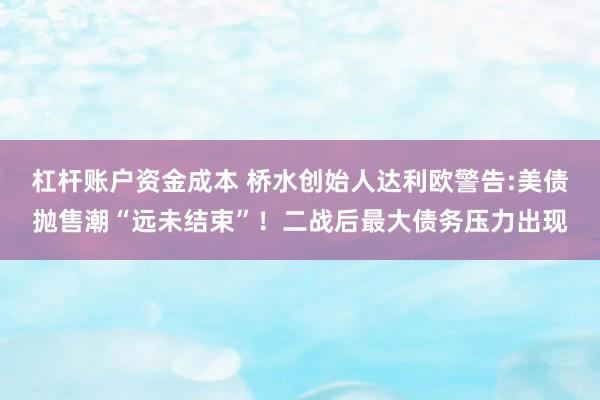 杠杆账户资金成本 桥水创始人达利欧警告:美债抛售潮“远未结束”！二战后最大债务压力出现
