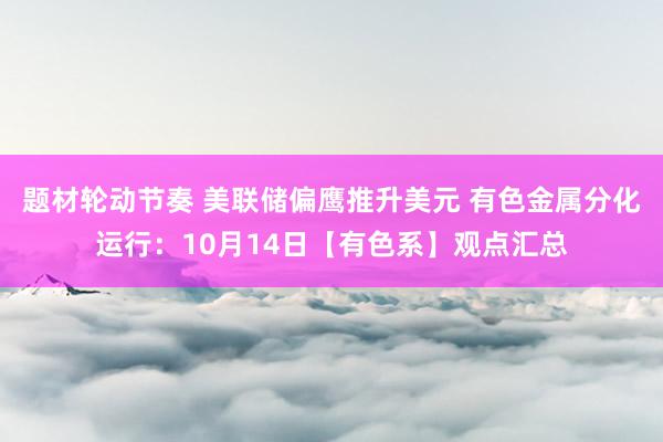 题材轮动节奏 美联储偏鹰推升美元 有色金属分化运行:10月14日【有色系】观点汇总
