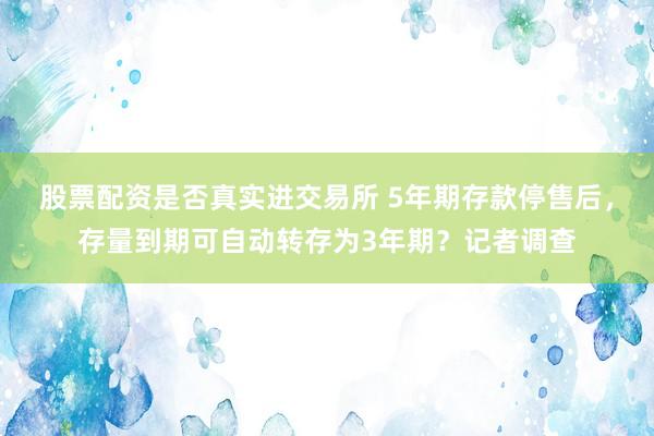 股票配资是否真实进交易所 5年期存款停售后,存量到期可自动转存为3年期?记者调查