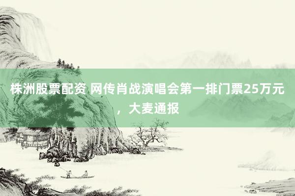 株洲股票配资 网传肖战演唱会第一排门票25万元，大麦通报