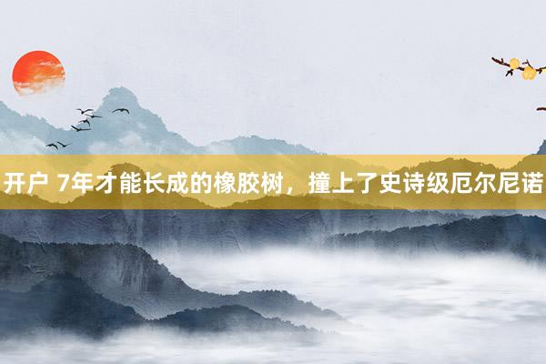 开户 7年才能长成的橡胶树，撞上了史诗级厄尔尼诺