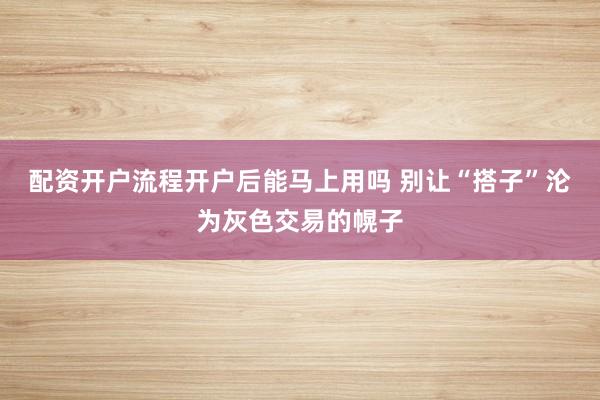 配资开户流程开户后能马上用吗 别让“搭子”沦为灰色交易的幌子