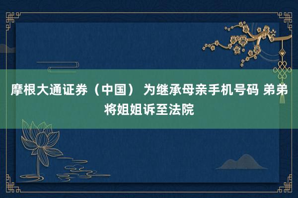 摩根大通证券（中国） 为继承母亲手机号码 弟弟将姐姐诉至法院