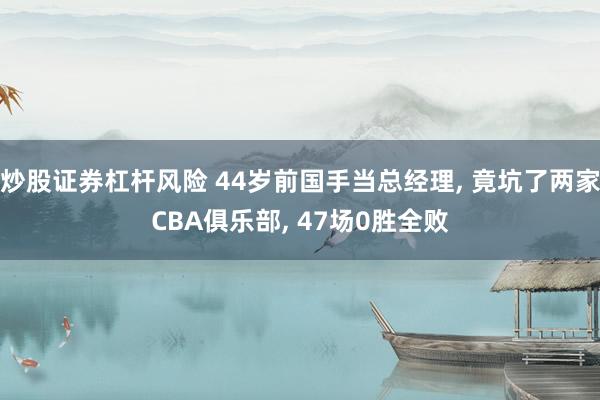炒股证券杠杆风险 44岁前国手当总经理, 竟坑了两家CBA俱乐部, 47场0胜全败
