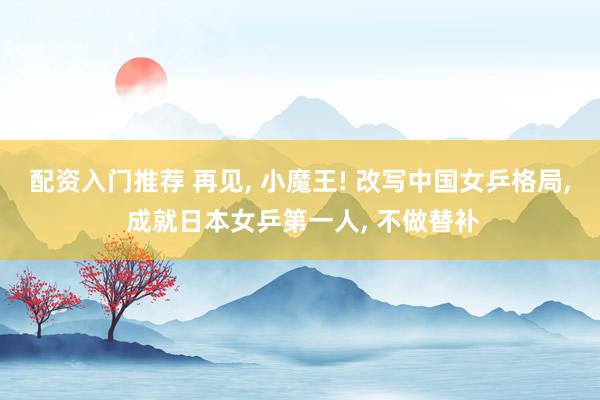 配资入门推荐 再见, 小魔王! 改写中国女乒格局, 成就日本女乒第一人, 不做替补