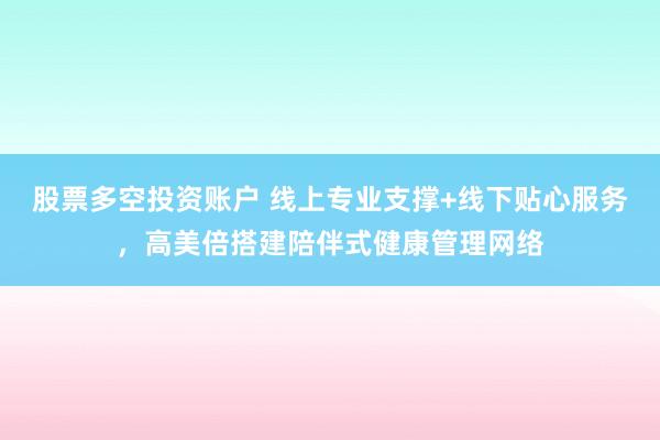 股票多空投资账户 线上专业支撑+线下贴心服务,高美倍搭建陪伴式健康管理网络