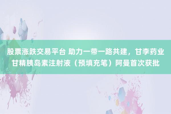 股票涨跌交易平台 助力一带一路共建，甘李药业甘精胰岛素注射液（预填充笔）阿曼首次获批
