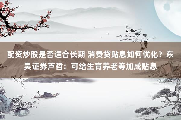 配资炒股是否适合长期 消费贷贴息如何优化？东吴证券芦哲：可给生育养老等加成贴息