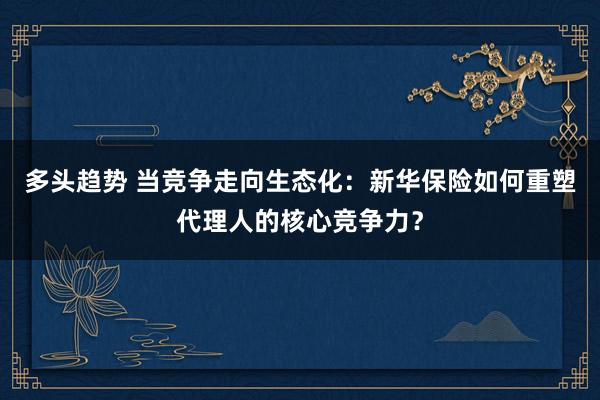 多头趋势 当竞争走向生态化：新华保险如何重塑代理人的核心竞争力？