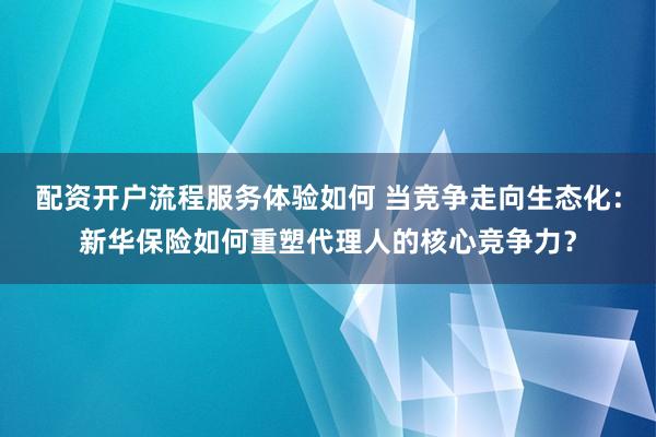 配资开户流程服务体验如何 当竞争走向生态化：新华保险如何重塑代理人的核心竞争力？