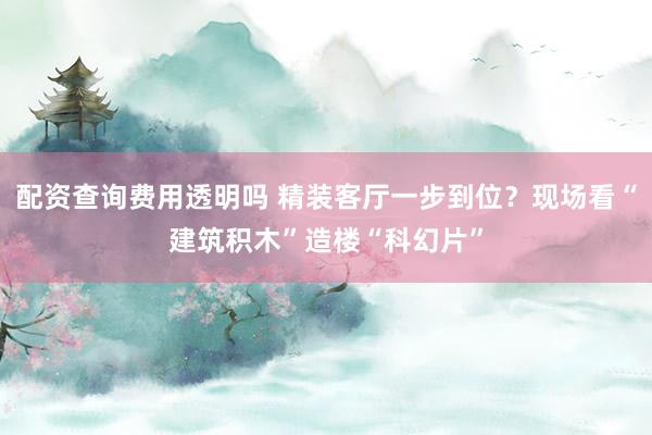 配资查询费用透明吗 精装客厅一步到位？现场看“建筑积木”造楼“科幻片”