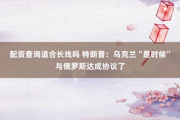 配资查询适合长线吗 特朗普：乌克兰“是时候”与俄罗斯达成协议了