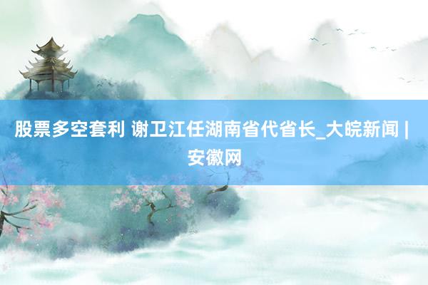 股票多空套利 谢卫江任湖南省代省长_大皖新闻 | 安徽网